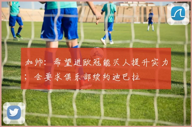 加帅：希望进欧冠能买人提升实力；会要求俱乐部续约迪巴拉